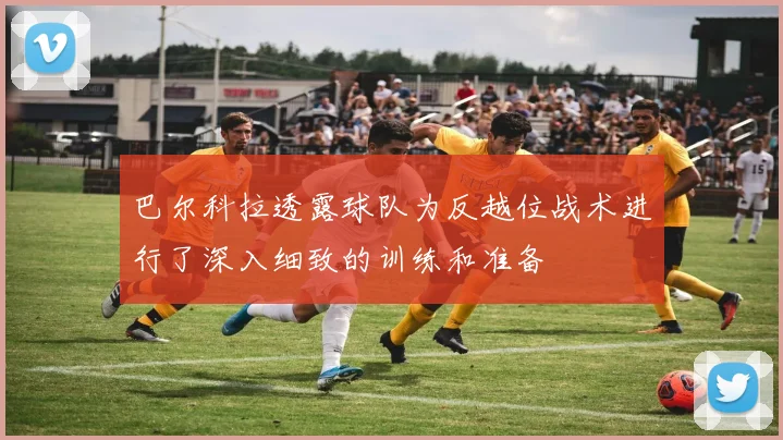 巴尔科拉透露球队为反越位战术进行了深入细致的训练和准备