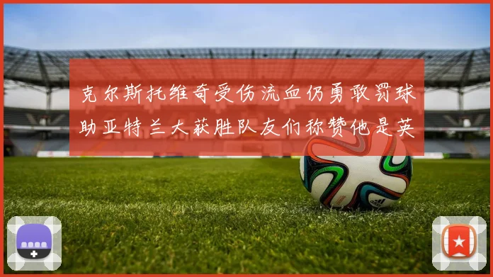 克尔斯托维奇受伤流血仍勇敢罚球助亚特兰大获胜队友们称赞他是英雄