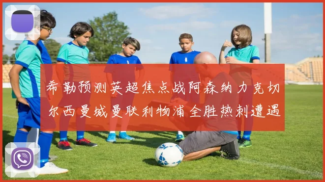 希勒预测英超焦点战阿森纳力克切尔西曼城曼联利物浦全胜热刺遭遇失利