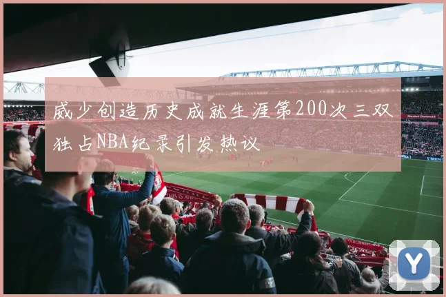 威少创造历史成就生涯第200次三双独占NBA纪录引发热议