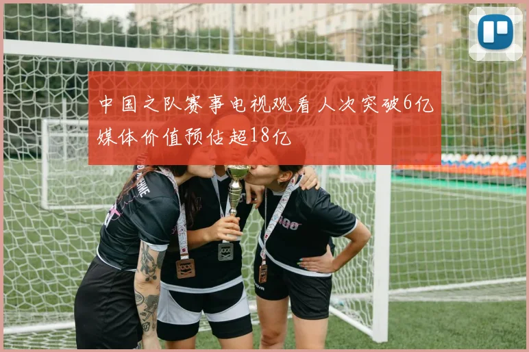 中国之队赛事电视观看人次突破6亿媒体价值预估超18亿