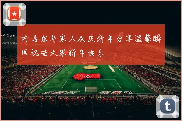内马尔与家人欢庆新年分享温馨瞬间祝福大家新年快乐