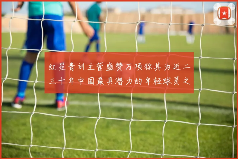 红星青训主管盛赞万项称其为近二三十年中国最具潜力的年轻球员之一