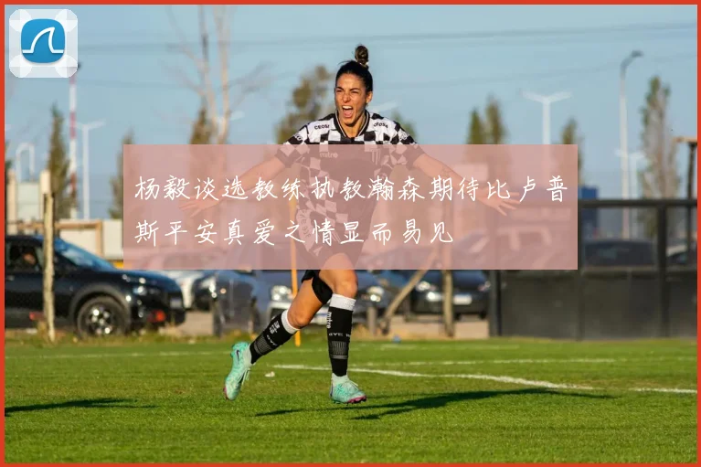 杨毅谈选教练执教瀚森期待比卢普斯平安真爱之情显而易见