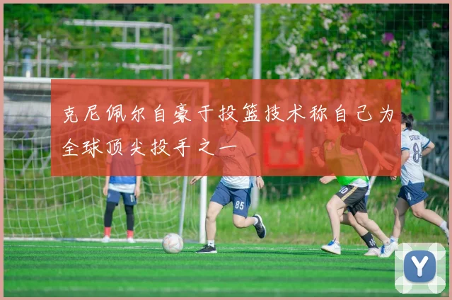 克尼佩尔自豪于投篮技术称自己为全球顶尖投手之一