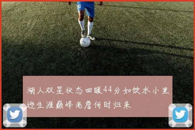湖人双星状态回暖44分如饮水小里迎生涯巅峰老詹何时归来