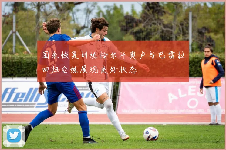 国米恢复训练恰尔汗奥卢与巴雷拉回归合练展现良好状态