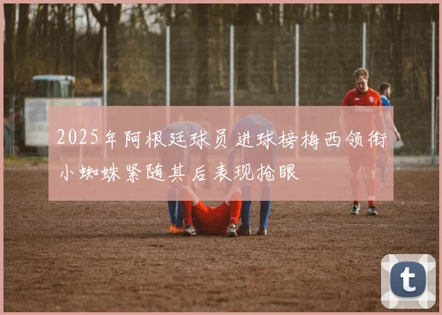 2025年阿根廷球员进球榜梅西领衔小蜘蛛紧随其后表现抢眼