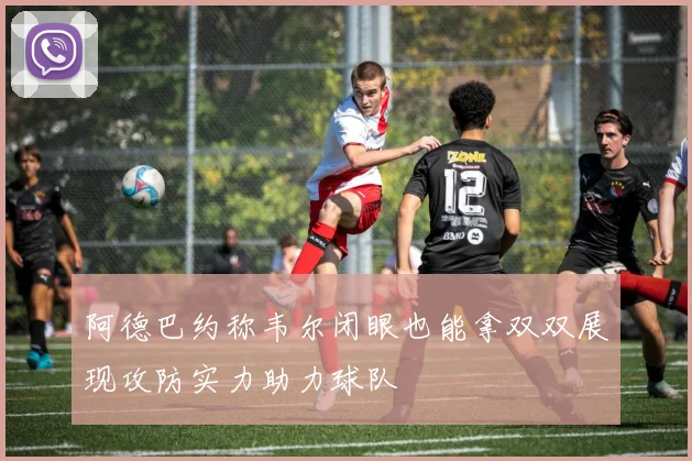 阿德巴约称韦尔闭眼也能拿双双展现攻防实力助力球队