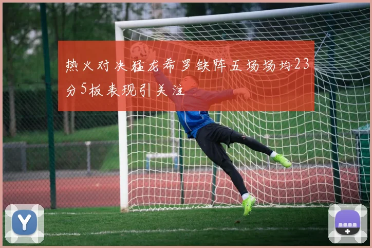 热火对决猛龙希罗缺阵五场场均23分5板表现引关注