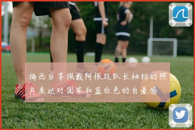 梅西分享佩戴阿根廷队长袖标的照片表达对国家和蓝白色的自豪感