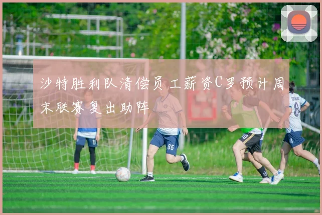 沙特胜利队清偿员工薪资C罗预计周末联赛复出助阵