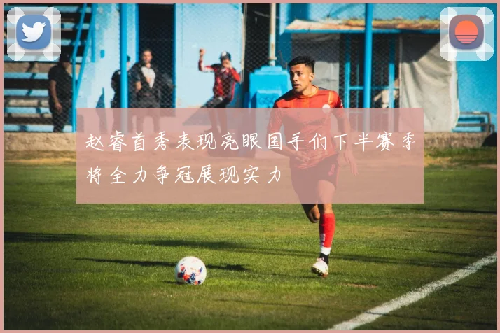 赵睿首秀表现亮眼国手们下半赛季将全力争冠展现实力