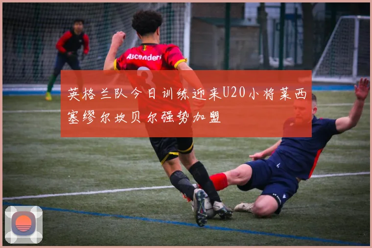 英格兰队今日训练迎来U20小将莱西塞缪尔坎贝尔强势加盟