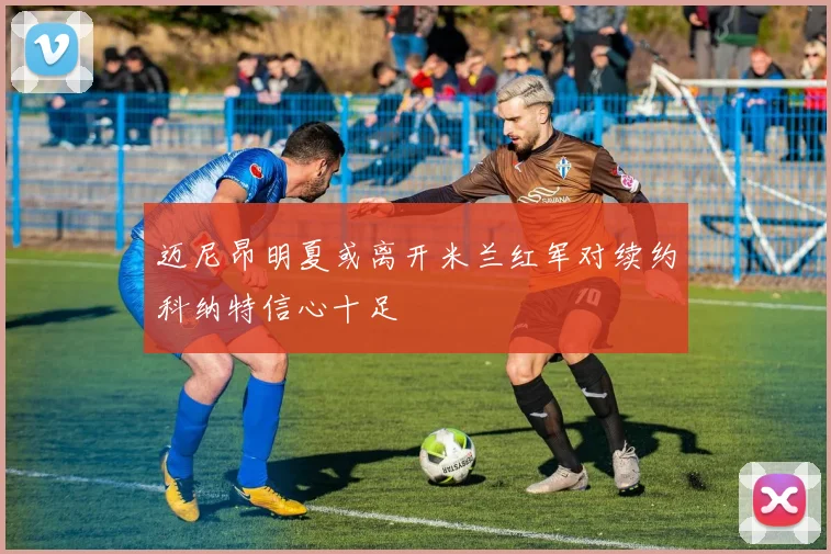 迈尼昂明夏或离开米兰红军对续约科纳特信心十足