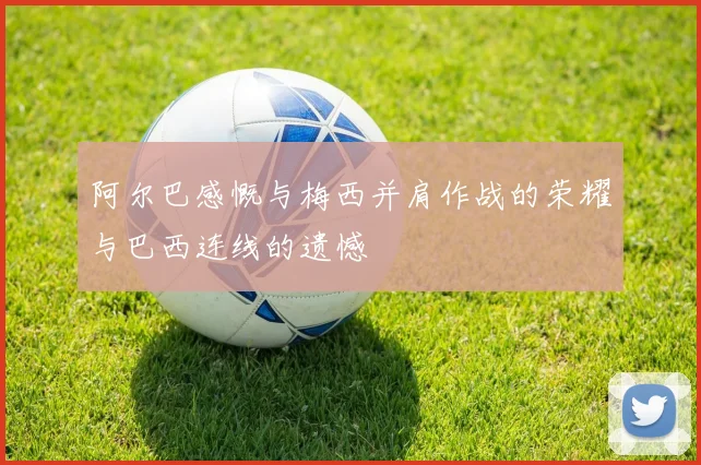 阿尔巴感慨与梅西并肩作战的荣耀与巴西连线的遗憾