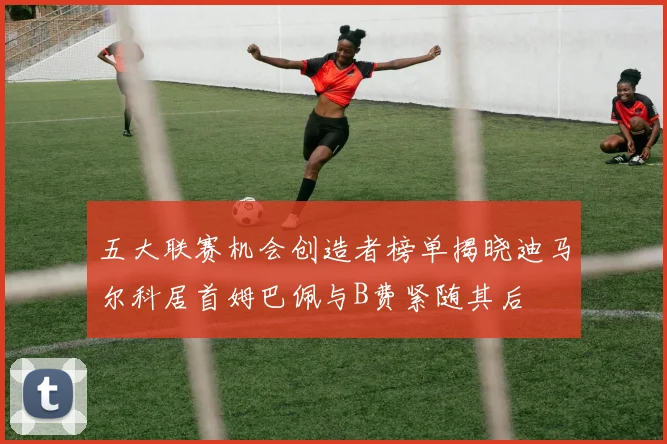五大联赛机会创造者榜单揭晓迪马尔科居首姆巴佩与B费紧随其后