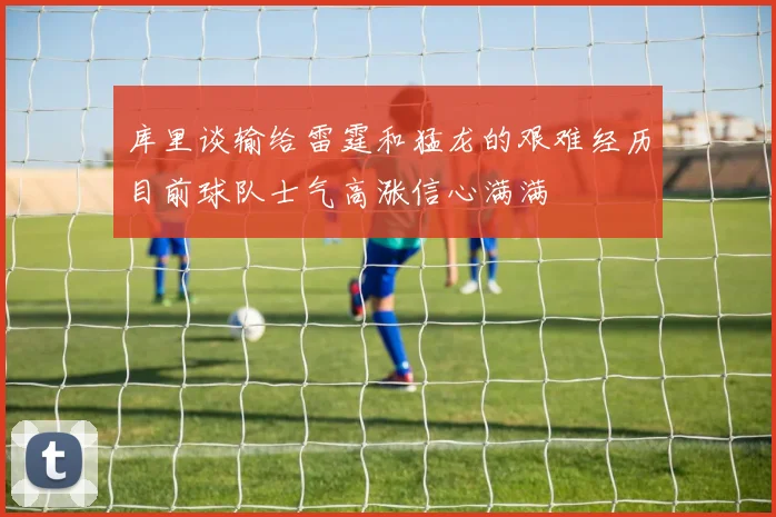 库里谈输给雷霆和猛龙的艰难经历目前球队士气高涨信心满满