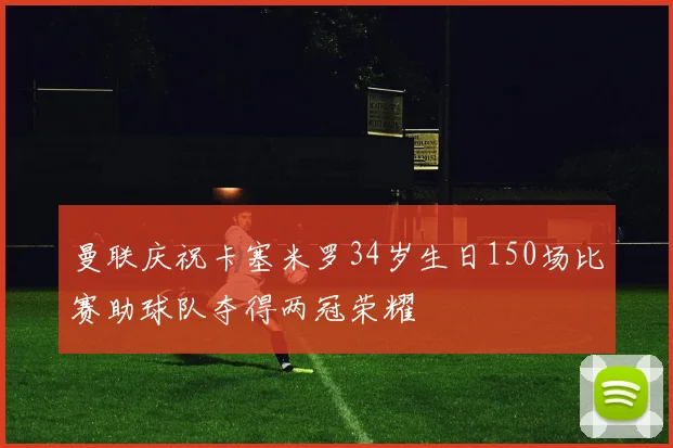 曼联庆祝卡塞米罗34岁生日150场比赛助球队夺得两冠荣耀