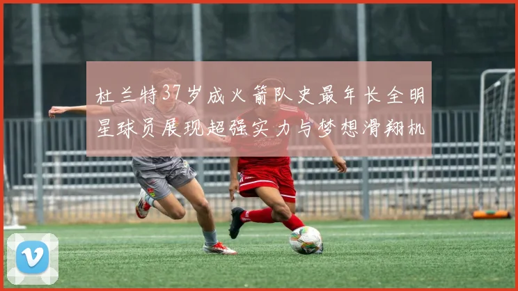 杜兰特37岁成火箭队史最年长全明星球员展现超强实力与梦想滑翔机般飞翔