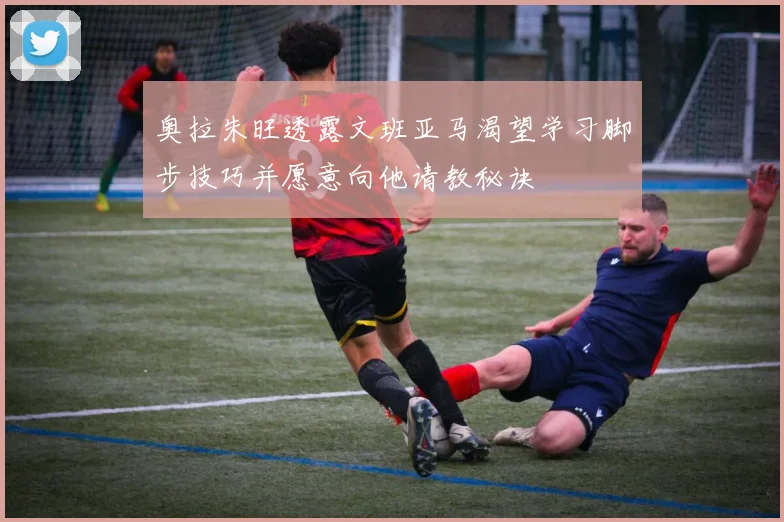 奥拉朱旺透露文班亚马渴望学习脚步技巧并愿意向他请教秘诀