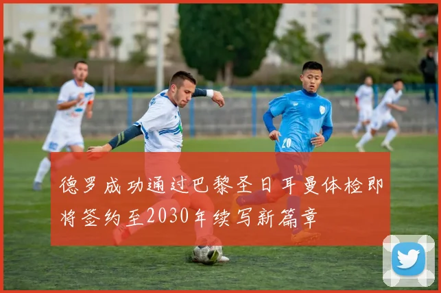 德罗成功通过巴黎圣日耳曼体检即将签约至2030年续写新篇章