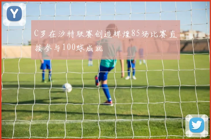 C罗在沙特联赛创造辉煌85场比赛直接参与100球成就