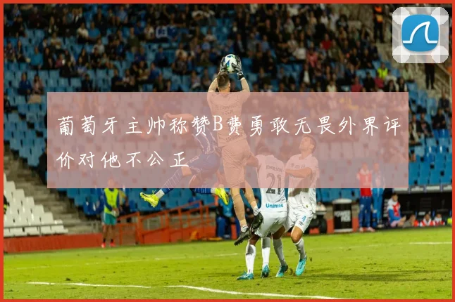 葡萄牙主帅称赞B费勇敢无畏外界评价对他不公正