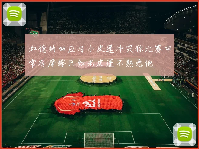 加德纳回应与小皮蓬冲突称比赛中常有摩擦只知老皮蓬不熟悉他