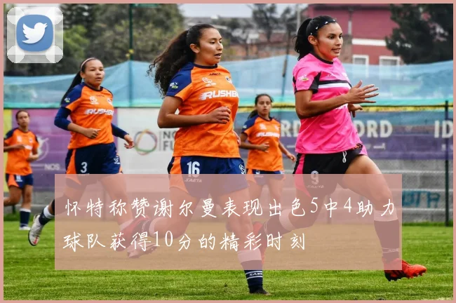 怀特称赞谢尔曼表现出色5中4助力球队获得10分的精彩时刻