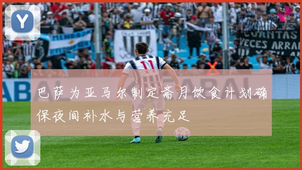 巴萨为亚马尔制定斋月饮食计划确保夜间补水与营养充足