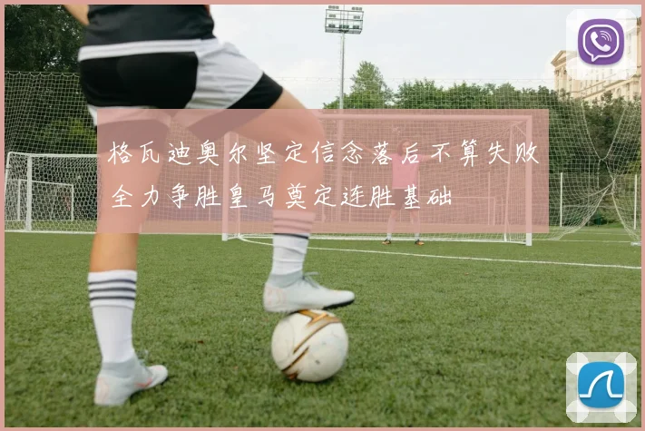 格瓦迪奥尔坚定信念落后不算失败全力争胜皇马奠定连胜基础