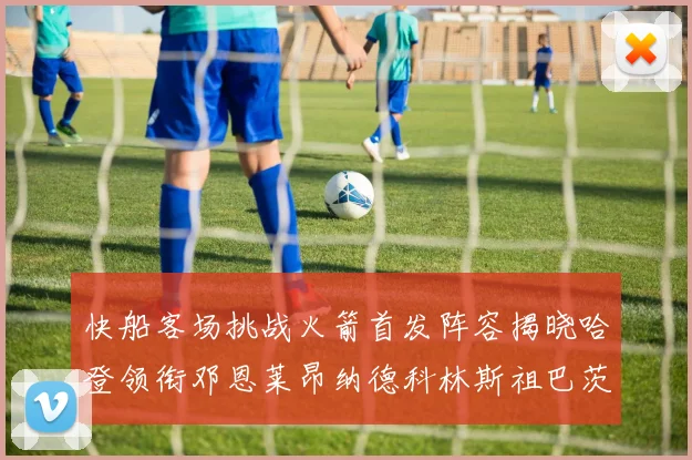 快船客场挑战火箭首发阵容揭晓哈登领衔邓恩莱昂纳德科林斯祖巴茨共战强敌