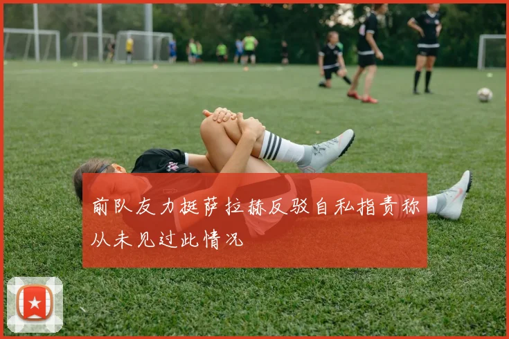 前队友力挺萨拉赫反驳自私指责称从未见过此情况